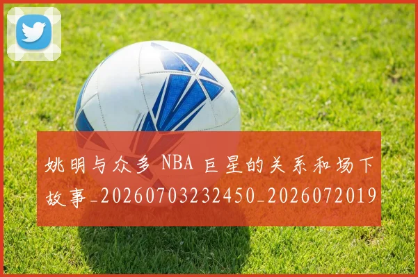 姚明与众多 NBA 巨星的关系和场下故事_20260703232450_20260720191234