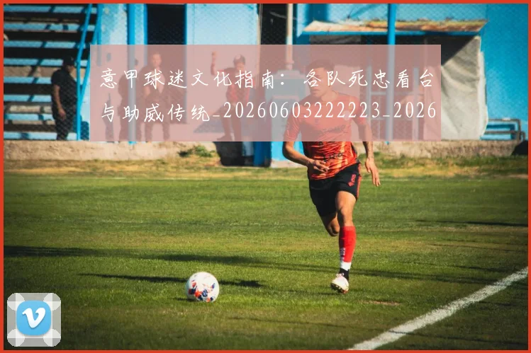 意甲球迷文化指南：各队死忠看台与助威传统_20260603222223_20260704175259