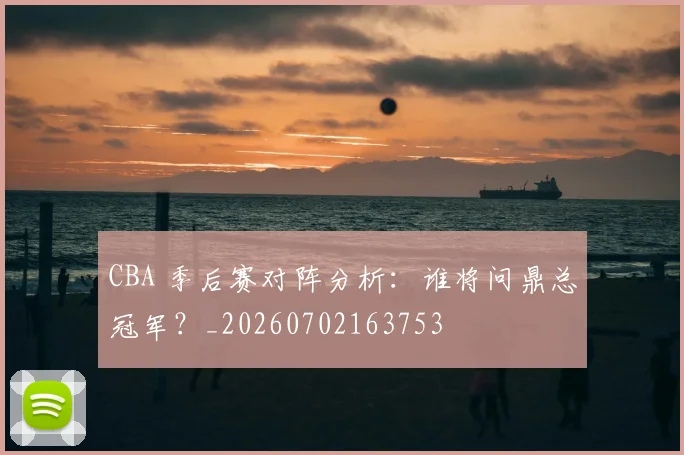 CBA 季后赛对阵分析：谁将问鼎总冠军？_20260702163753