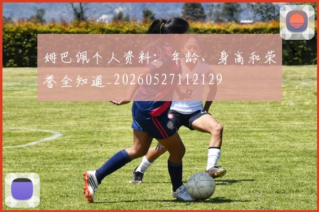 姆巴佩个人资料：年龄、身高和荣誉全知道_20260527112129