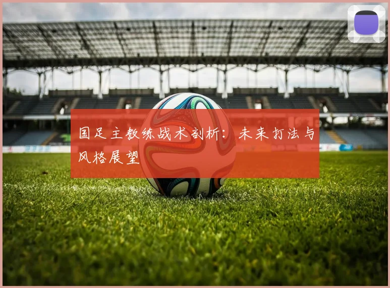国足主教练战术剖析：未来打法与风格展望