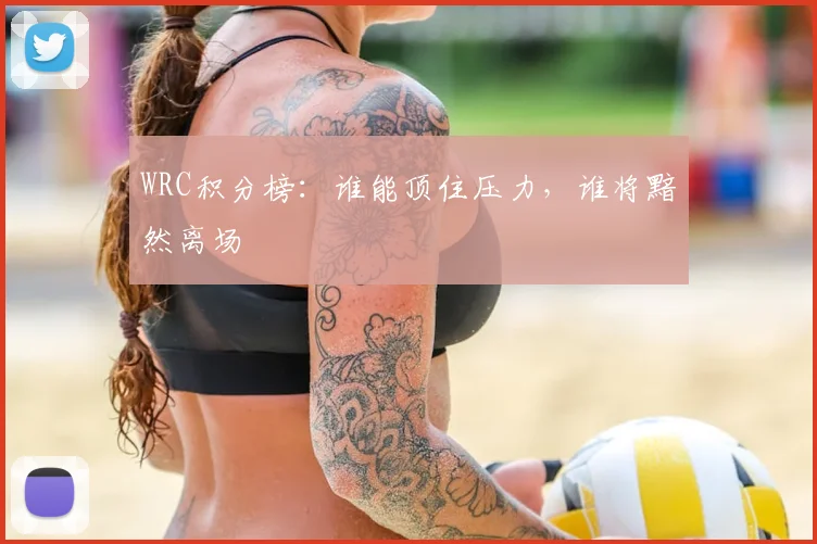 WRC积分榜:谁能顶住压力,谁将黯然离场
