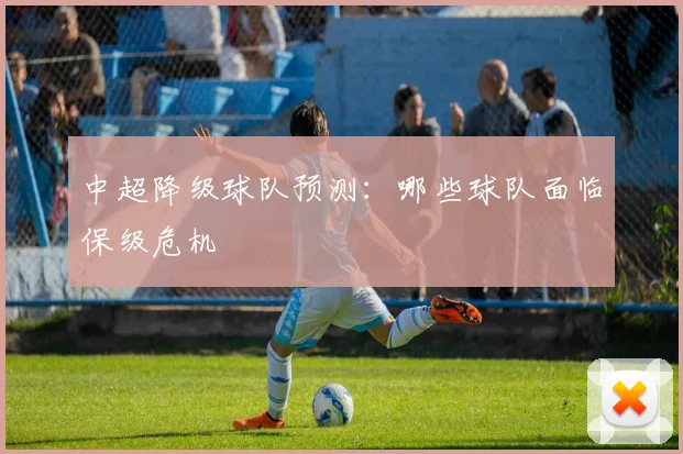中超降级球队预测:哪些球队面临保级危机