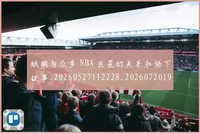 姚明与众多 NBA 巨星的关系和场下故事_20260527112228_20260720191231