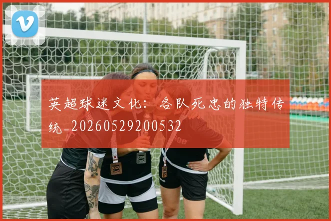 英超球迷文化:各队死忠的独特传统_20260529200532