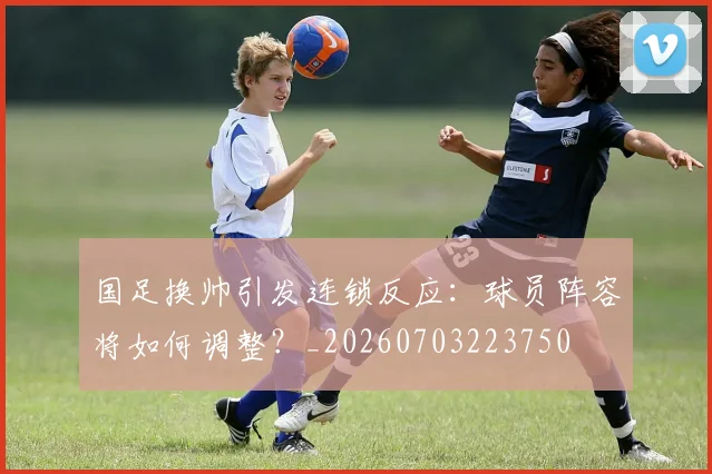 国足换帅引发连锁反应：球员阵容将如何调整？_20260703223750
