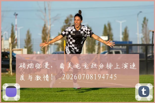 硝烟弥漫，南美电竞积分榜上演速度与激情！_20260708194745