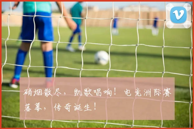 硝烟散尽,凯歌唱响!电竞洲际赛落幕,传奇诞生!