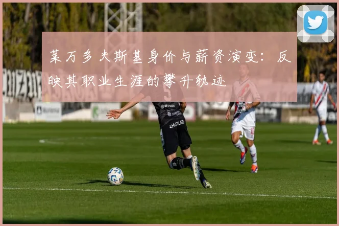 莱万多夫斯基身价与薪资演变:反映其职业生涯的攀升轨迹