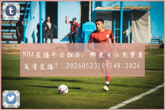 NBA直播平台推荐：哪里可以免费看高清直播？_20260523195148_20260714214304