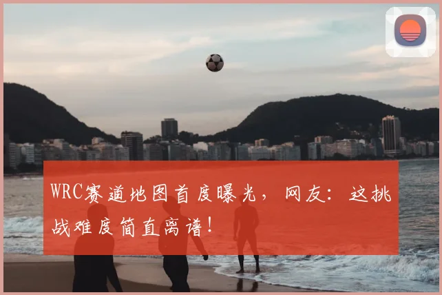 WRC赛道地图首度曝光，网友：这挑战难度简直离谱！