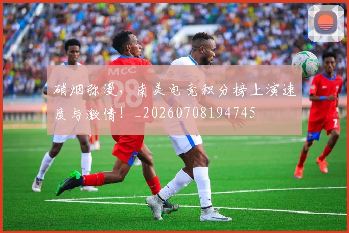 硝烟弥漫，南美电竞积分榜上演速度与激情！_20260708194745