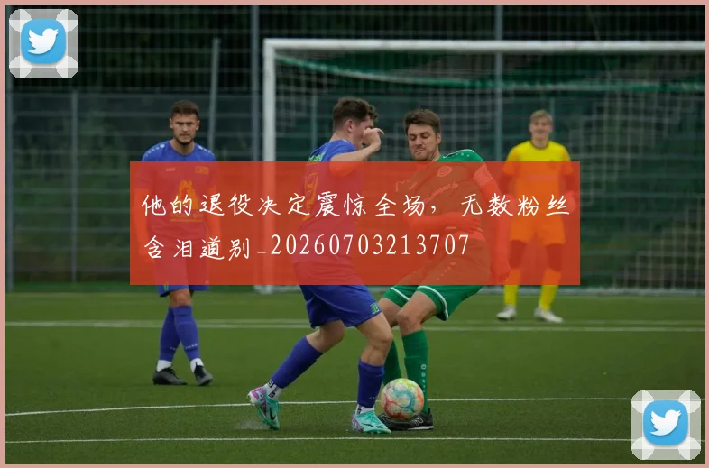 他的退役决定震惊全场,无数粉丝含泪道别_20260703213707