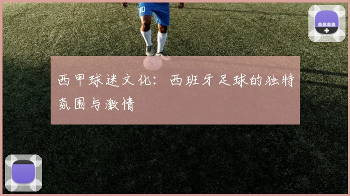 西甲球迷文化：西班牙足球的独特氛围与激情