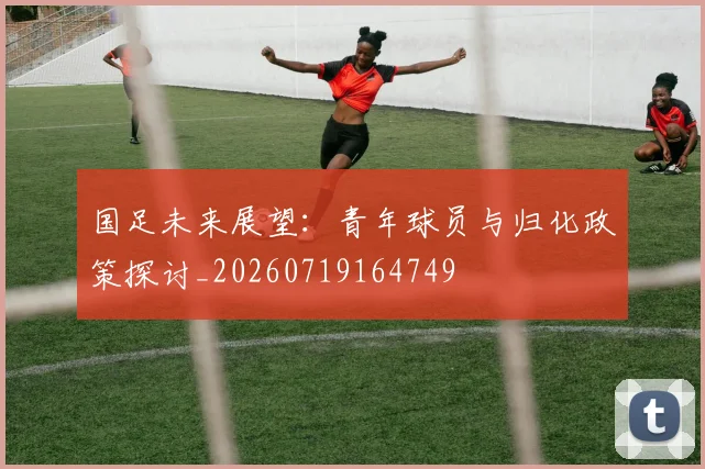 国足未来展望:青年球员与归化政策探讨_20260719164749