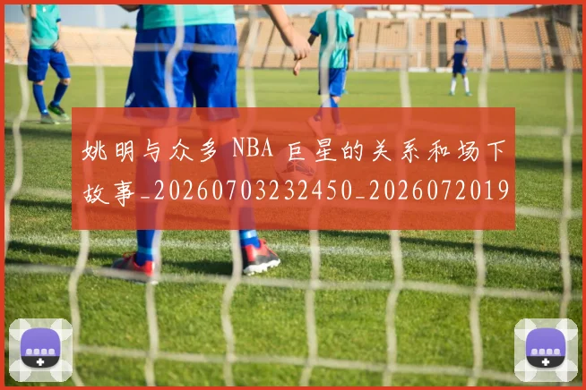 姚明与众多 NBA 巨星的关系和场下故事_20260703232450_20260720191234