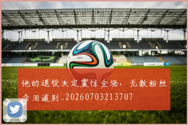 他的退役决定震惊全场，无数粉丝含泪道别_20260703213707