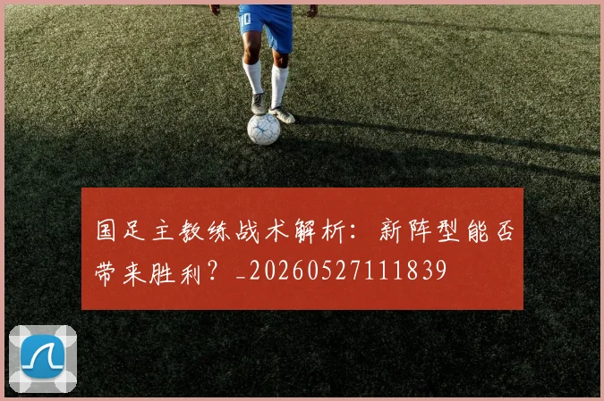 国足主教练战术解析：新阵型能否带来胜利？_20260527111839
