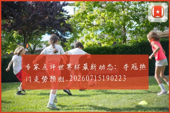 专家点评世界杯最新动态：夺冠热门走势预测_20260715190223