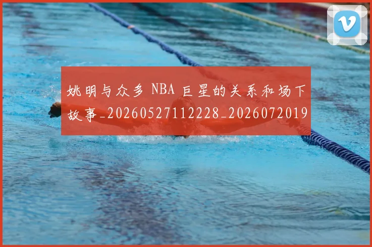姚明与众多 NBA 巨星的关系和场下故事_20260527112228_20260720191231