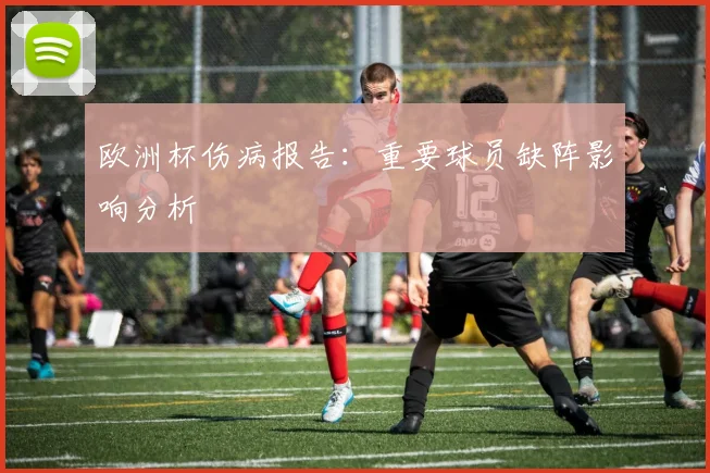欧洲杯伤病报告:重要球员缺阵影响分析
