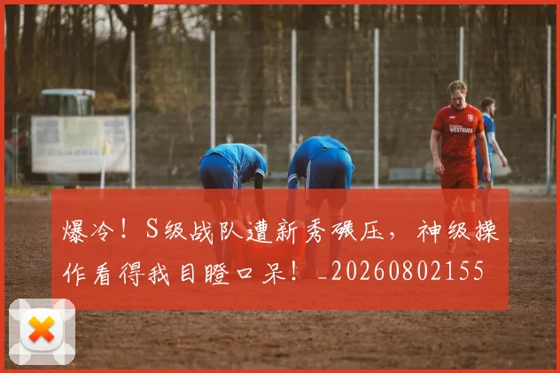 爆冷！S级战队遭新秀碾压，神级操作看得我目瞪口呆！_20260802155215